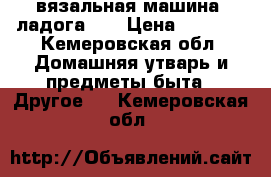 вязальная машина “ладога 1“ › Цена ­ 5 000 - Кемеровская обл. Домашняя утварь и предметы быта » Другое   . Кемеровская обл.